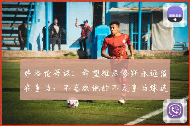 弗洛伦蒂诺：希望维尼修斯永远留在皇马，不喜欢他的不是皇马球迷
