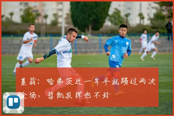 基翁：哈弗茨近一年半就踢过两次全场，哲凯发挥也不好