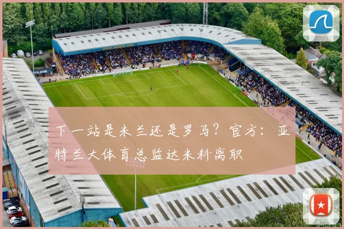 下一站是米兰还是罗马？官方：亚特兰大体育总监达米科离职