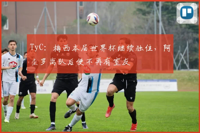 TyC：梅西本届世界杯继续独住，阿圭罗离队后便不再有室友