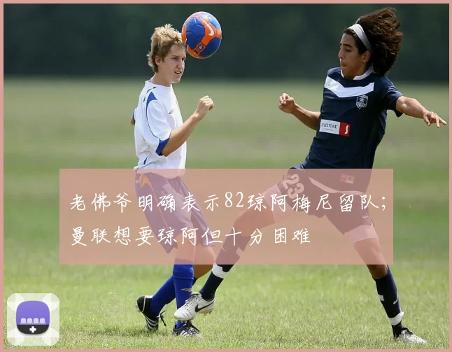 老佛爷明确表示82琼阿梅尼留队；曼联想要琼阿但十分困难